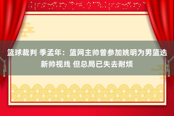 篮球裁判 季孟年：篮网主帅曾参加姚明为男篮选新帅视线 但总局已失去耐烦