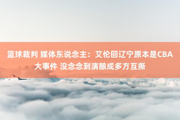 篮球裁判 媒体东说念主：艾伦回辽宁原本是CBA大事件 没念念到演酿成多方互撕