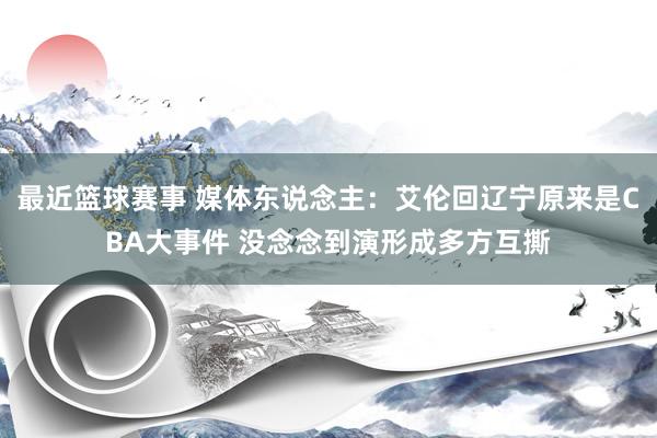 最近篮球赛事 媒体东说念主：艾伦回辽宁原来是CBA大事件 没念念到演形成多方互撕