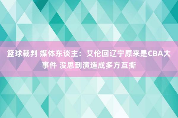 篮球裁判 媒体东谈主：艾伦回辽宁原来是CBA大事件 没思到演造成多方互撕