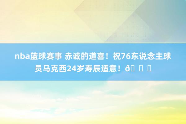 nba篮球赛事 赤诚的道喜！祝76东说念主球员马克西24岁寿辰适意！🎂