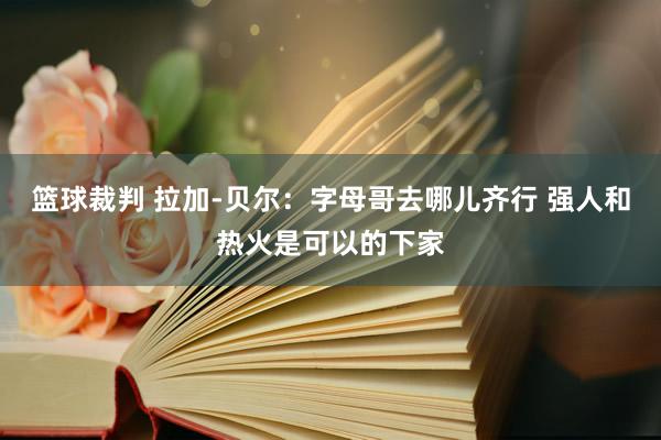 篮球裁判 拉加-贝尔：字母哥去哪儿齐行 强人和热火是可以的下家