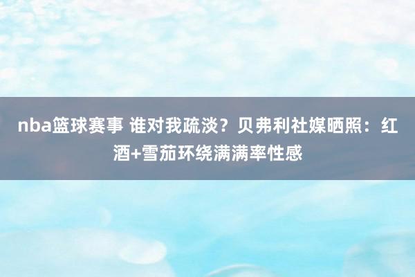 nba篮球赛事 谁对我疏淡？贝弗利社媒晒照：红酒+雪茄环绕满满率性感