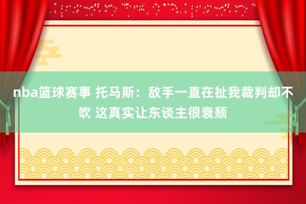 nba篮球赛事 托马斯：敌手一直在扯我裁判却不吹 这真实让东谈主很衰颓