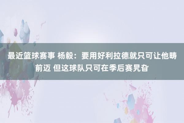 最近篮球赛事 杨毅：要用好利拉德就只可让他畴前迈 但这球队只可在季后赛旯旮