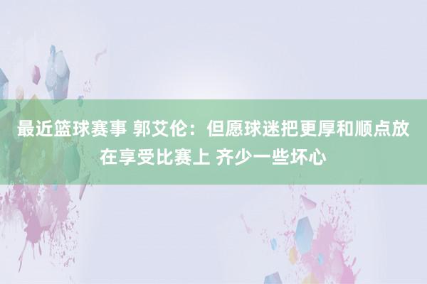 最近篮球赛事 郭艾伦：但愿球迷把更厚和顺点放在享受比赛上 齐少一些坏心