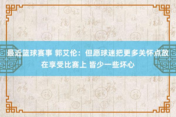 最近篮球赛事 郭艾伦：但愿球迷把更多关怀点放在享受比赛上 皆少一些坏心