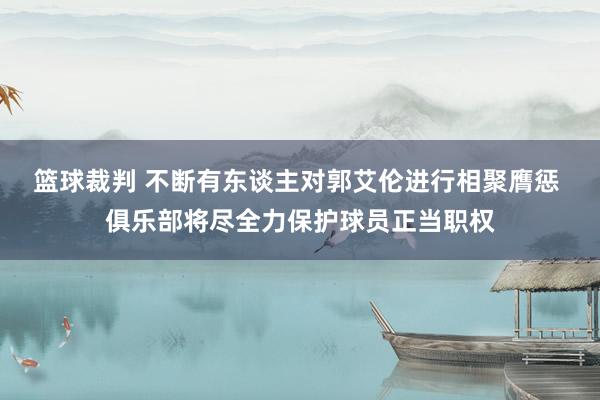 篮球裁判 不断有东谈主对郭艾伦进行相聚膺惩 俱乐部将尽全力保护球员正当职权