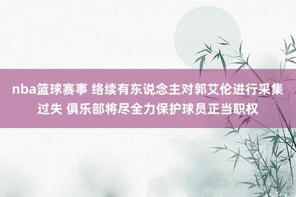 nba篮球赛事 络续有东说念主对郭艾伦进行采集过失 俱乐部将尽全力保护球员正当职权