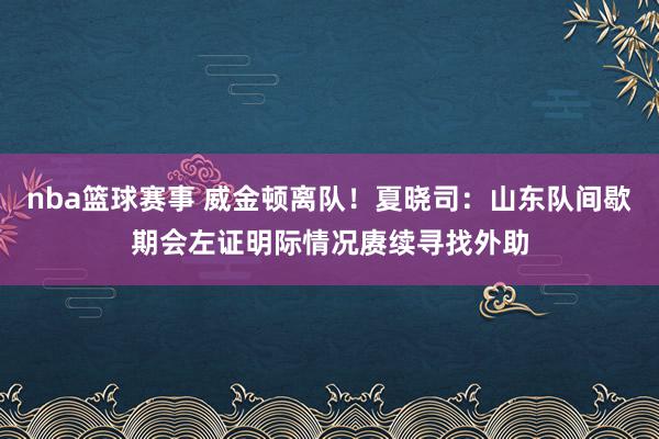 nba篮球赛事 威金顿离队！夏晓司：山东队间歇期会左证明际情况赓续寻找外助