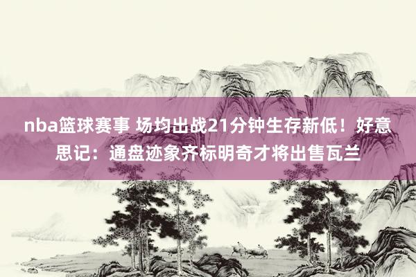 nba篮球赛事 场均出战21分钟生存新低！好意思记：通盘迹象齐标明奇才将出售瓦兰