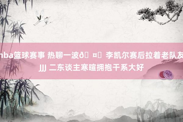 nba篮球赛事 热聊一波🤗李凯尔赛后拉着老队友JJJ 二东谈主寒暄拥抱干系大好