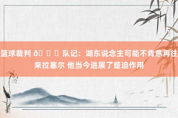 篮球裁判 👀队记：湖东说念主可能不肯意再往来拉塞尔 他当今进展了蹙迫作用