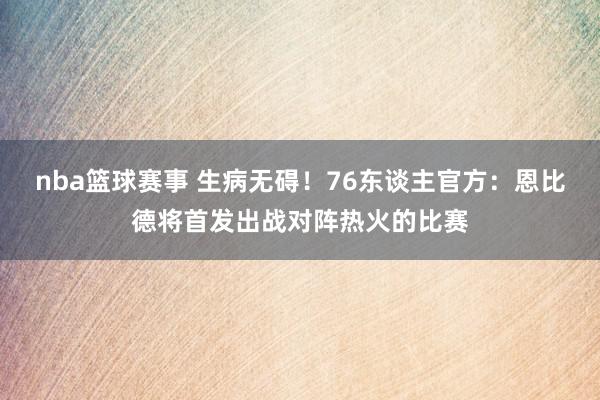 nba篮球赛事 生病无碍！76东谈主官方：恩比德将首发出战对阵热火的比赛