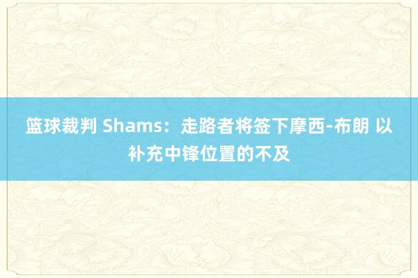 篮球裁判 Shams：走路者将签下摩西-布朗 以补充中锋位置的不及