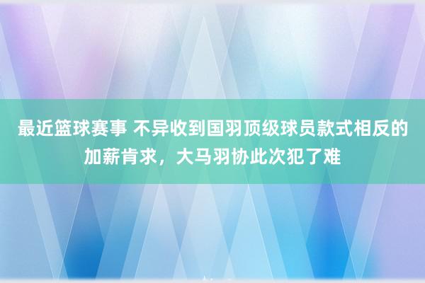 最近篮球赛事 不异收到国羽顶级球员款式相反的加薪肯求，大马羽协此次犯了难