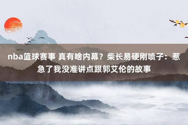 nba篮球赛事 真有啥内幕？柴长易硬刚喷子：惹急了我没准讲点跟郭艾伦的故事