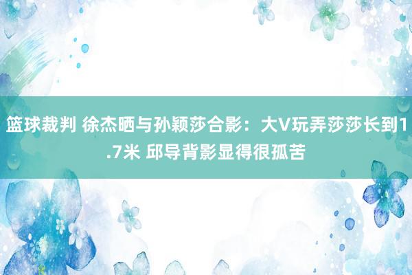 篮球裁判 徐杰晒与孙颖莎合影：大V玩弄莎莎长到1.7米 邱导背影显得很孤苦