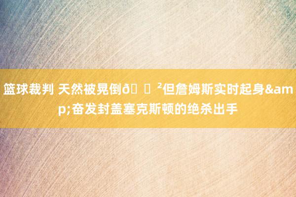 篮球裁判 天然被晃倒😲但詹姆斯实时起身&奋发封盖塞克斯顿的绝杀出手