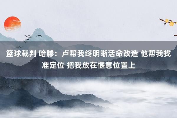 篮球裁判 哈滕：卢帮我终明晰活命改造 他帮我找准定位 把我放在惬意位置上