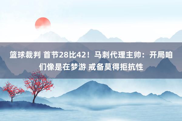 篮球裁判 首节28比42！马刺代理主帅：开局咱们像是在梦游 戒备莫得拒抗性