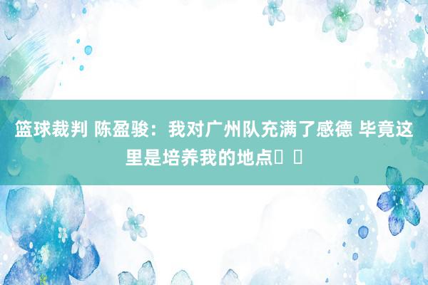 篮球裁判 陈盈骏：我对广州队充满了感德 毕竟这里是培养我的地点❤️