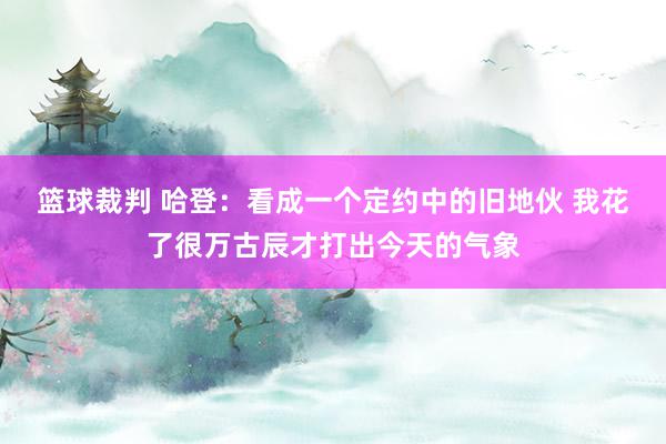 篮球裁判 哈登：看成一个定约中的旧地伙 我花了很万古辰才打出今天的气象