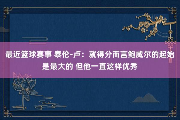 最近篮球赛事 泰伦-卢：就得分而言鲍威尔的起始是最大的 但他一直这样优秀