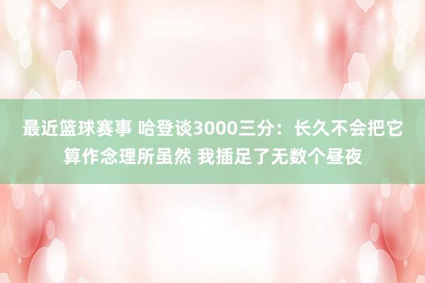 最近篮球赛事 哈登谈3000三分：长久不会把它算作念理所虽然 我插足了无数个昼夜