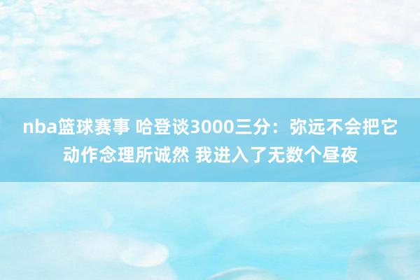 nba篮球赛事 哈登谈3000三分：弥远不会把它动作念理所诚然 我进入了无数个昼夜