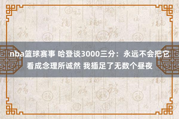 nba篮球赛事 哈登谈3000三分：永远不会把它看成念理所诚然 我插足了无数个昼夜