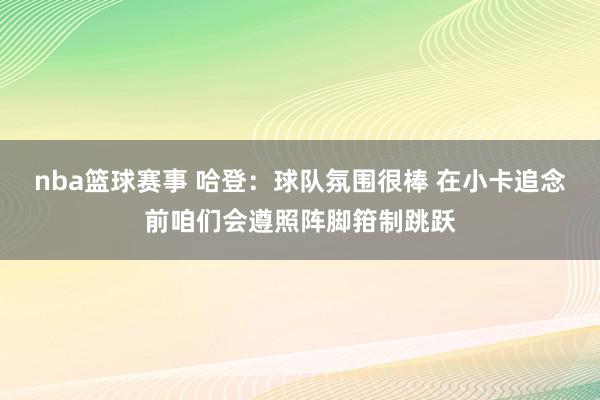 nba篮球赛事 哈登：球队氛围很棒 在小卡追念前咱们会遵照阵脚箝制跳跃