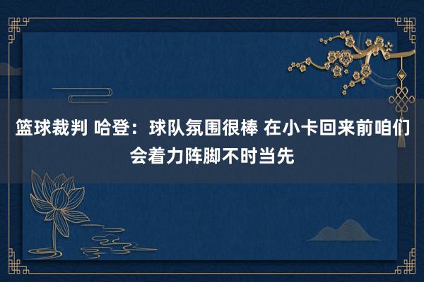 篮球裁判 哈登：球队氛围很棒 在小卡回来前咱们会着力阵脚不时当先