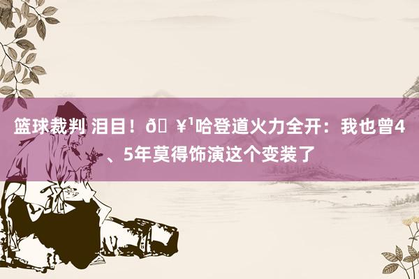 篮球裁判 泪目！🥹哈登道火力全开：我也曾4、5年莫得饰演这个变装了