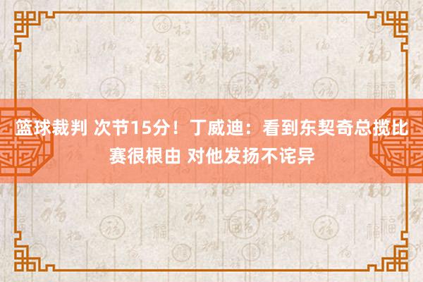 篮球裁判 次节15分！丁威迪：看到东契奇总揽比赛很根由 对他发扬不诧异