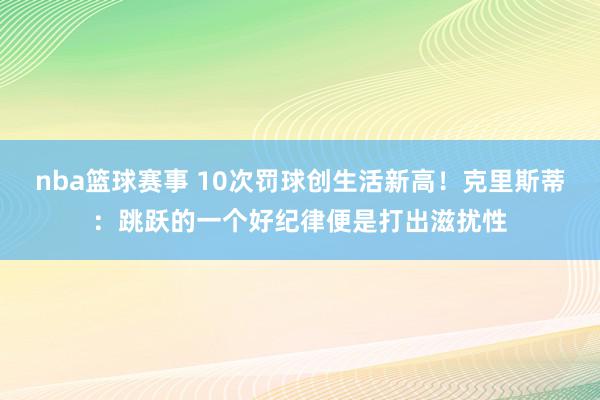 nba篮球赛事 10次罚球创生活新高！克里斯蒂：跳跃的一个好纪律便是打出滋扰性