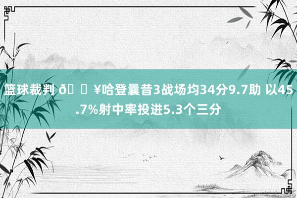 篮球裁判 🔥哈登曩昔3战场均34分9.7助 以45.7%射中率投进5.3个三分