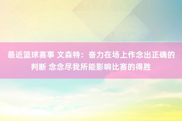 最近篮球赛事 文森特：奋力在场上作念出正确的判断 念念尽我所能影响比赛的得胜