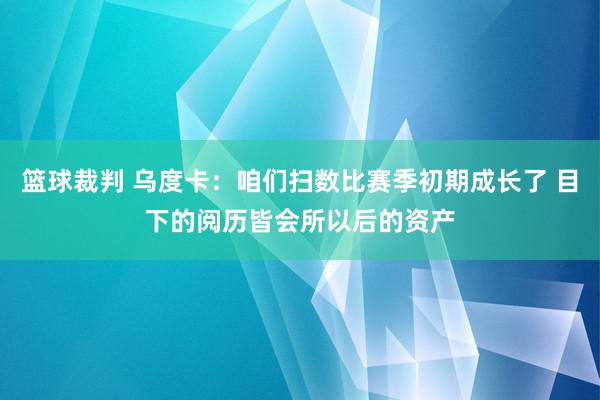 篮球裁判 乌度卡：咱们扫数比赛季初期成长了 目下的阅历皆会所以后的资产