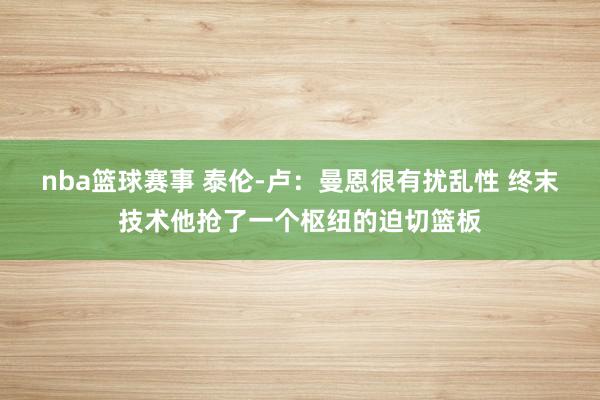 nba篮球赛事 泰伦-卢：曼恩很有扰乱性 终末技术他抢了一个枢纽的迫切篮板