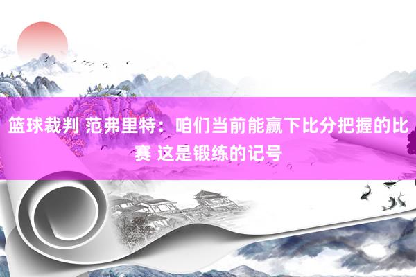 篮球裁判 范弗里特：咱们当前能赢下比分把握的比赛 这是锻练的记号