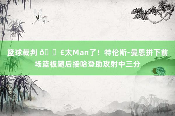 篮球裁判 💣太Man了！特伦斯-曼恩拼下前场篮板随后接哈登助攻射中三分