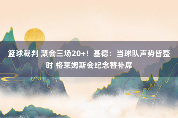 篮球裁判 聚会三场20+！基德：当球队声势皆整时 格莱姆斯会纪念替补席