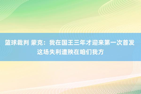 篮球裁判 蒙克：我在国王三年才迎来第一次首发 这场失利遭殃在咱们我方