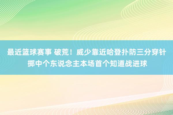 最近篮球赛事 破荒！威少靠近哈登扑防三分穿针 掷中个东说念主本场首个知道战进球