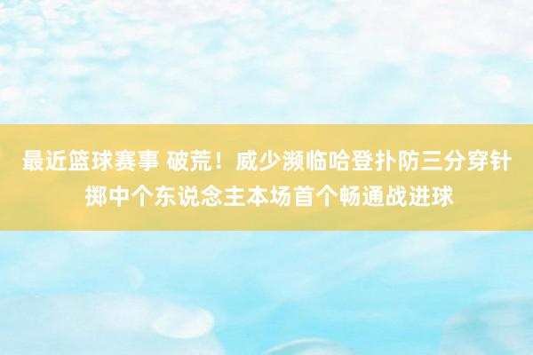 最近篮球赛事 破荒！威少濒临哈登扑防三分穿针 掷中个东说念主本场首个畅通战进球