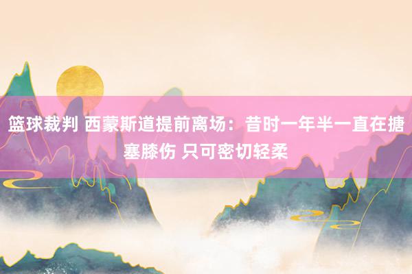 篮球裁判 西蒙斯道提前离场：昔时一年半一直在搪塞膝伤 只可密切轻柔