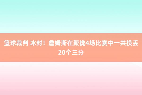 篮球裁判 冰封！詹姆斯在聚拢4场比赛中一共投丢20个三分