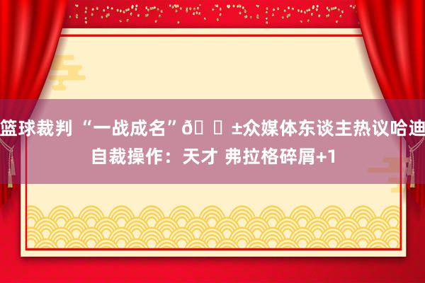 篮球裁判 “一战成名”😱众媒体东谈主热议哈迪自裁操作：天才 弗拉格碎屑+1