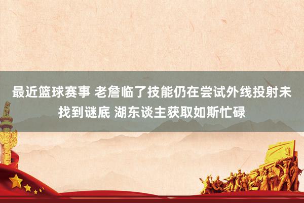 最近篮球赛事 老詹临了技能仍在尝试外线投射未找到谜底 湖东谈主获取如斯忙碌